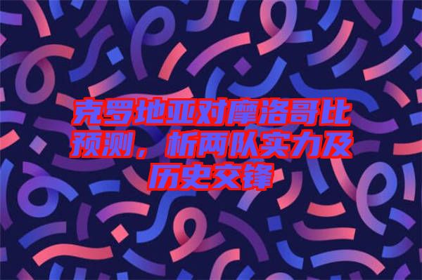 克羅地亞對(duì)摩洛哥比預(yù)測(cè)，析兩隊(duì)實(shí)力及歷史交鋒