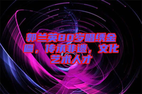 郭蘭英80歲唱繡金匾，傳承非遺，文化藝術(shù)人才