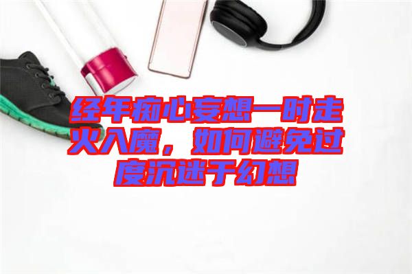 經(jīng)年癡心妄想一時走火入魔，如何避免過度沉迷于幻想