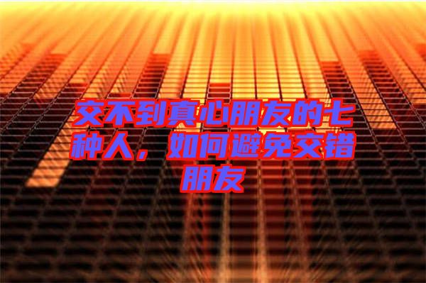 交不到真心朋友的七種人，如何避免交錯朋友