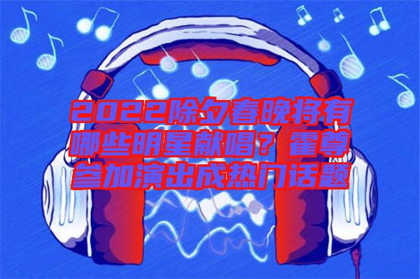2022除夕春晚將有哪些明星獻(xiàn)唱？霍尊參加演出成熱門話題
