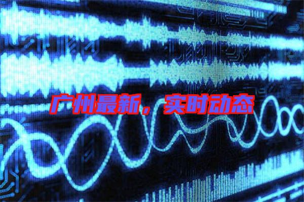 廣州最新，實(shí)時(shí)動(dòng)態(tài)