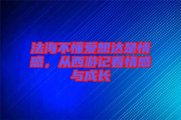 法海不懂愛想達是情感，從西游記看情感與成長