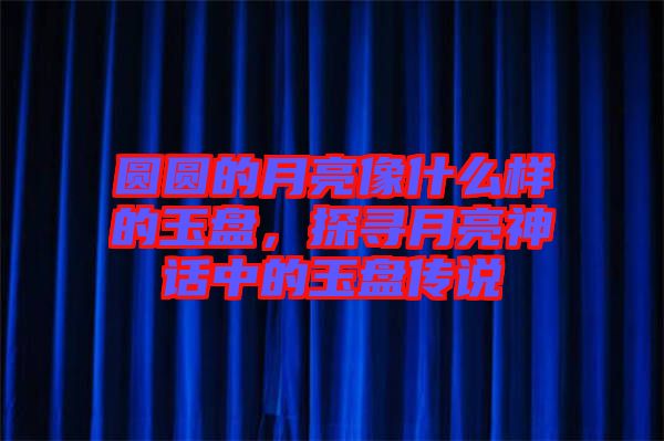 圓圓的月亮像什么樣的玉盤，探尋月亮神話中的玉盤傳說