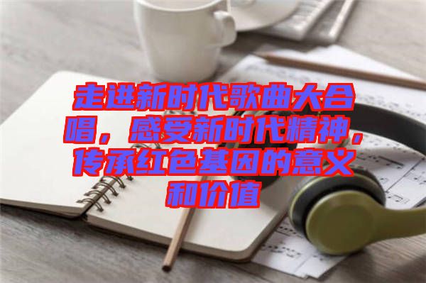 走進(jìn)新時代歌曲大合唱，感受新時代精神，傳承紅色基因的意義和價值