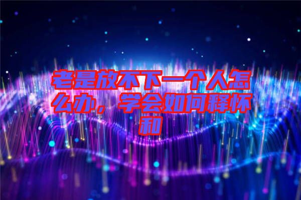 老是放不下一個人怎么辦，學會如何釋懷和