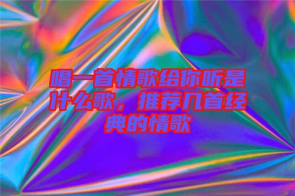 唱一首情歌給你聽是什么歌，推薦幾首經(jīng)典的情歌