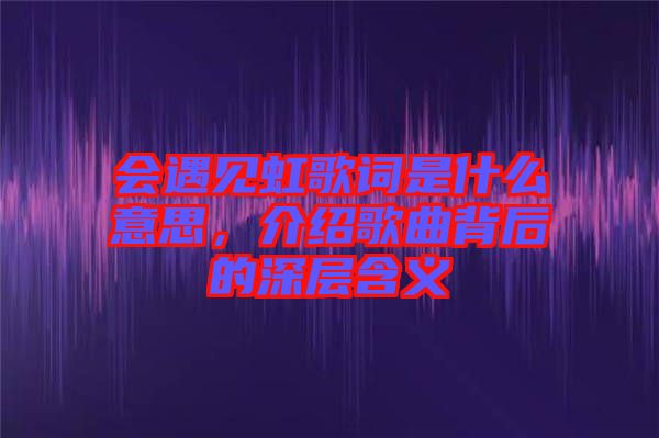 會遇見虹歌詞是什么意思，介紹歌曲背后的深層含義