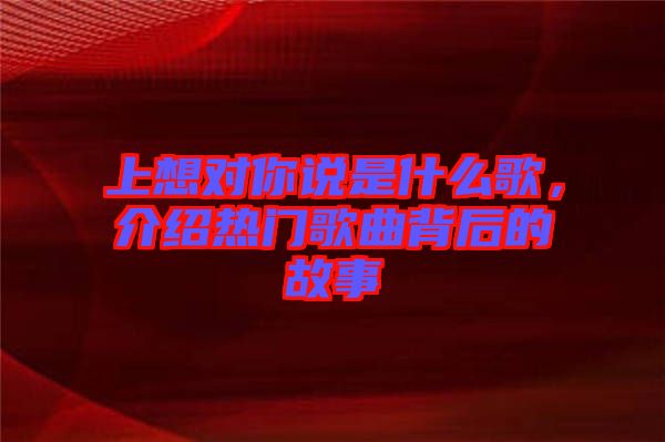上想對(duì)你說(shuō)是什么歌，介紹熱門(mén)歌曲背后的故事