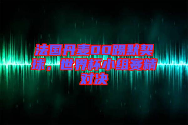 法國(guó)丹麥00踢默契球，世界杯小組賽精對(duì)決