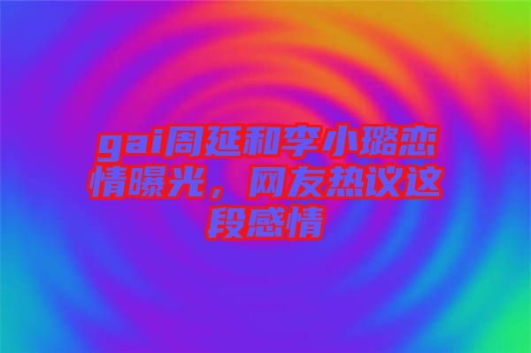 gai周延和李小璐戀情曝光，網(wǎng)友熱議這段感情