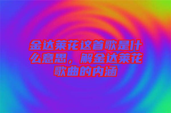 金達(dá)萊花這首歌是什么意思，解金達(dá)萊花歌曲的內(nèi)涵
