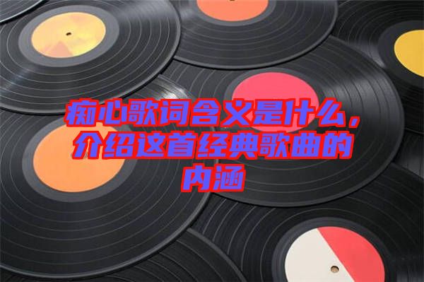 癡心歌詞含義是什么，介紹這首經(jīng)典歌曲的內(nèi)涵