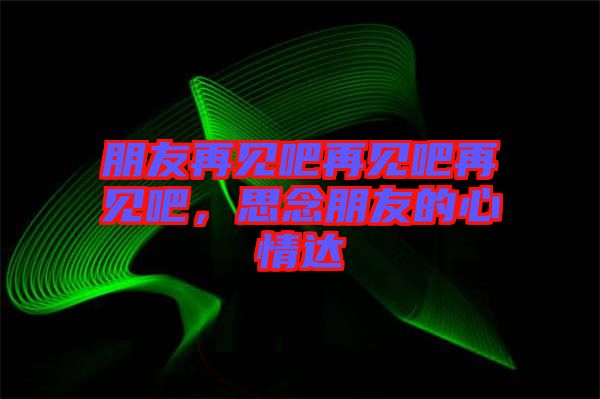 朋友再見吧再見吧再見吧，思念朋友的心情達(dá)