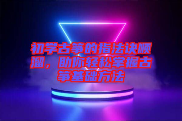 初學(xué)古箏的指法訣順溜，助你輕松掌握古箏基礎(chǔ)方法