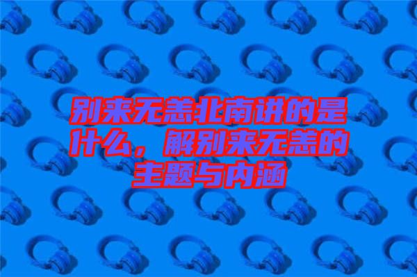 別來無恙北南講的是什么，解別來無恙的主題與內(nèi)涵