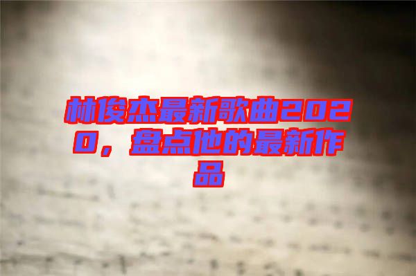 林俊杰最新歌曲2020，盤(pán)點(diǎn)他的最新作品