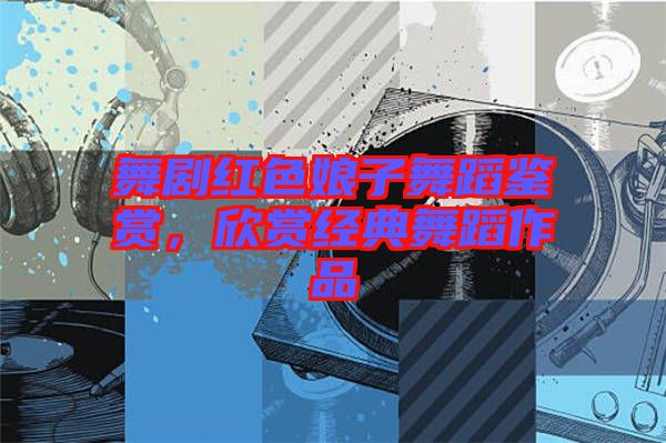 舞劇紅色娘子舞蹈鑒賞，欣賞經(jīng)典舞蹈作品