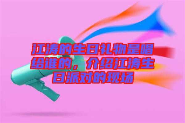江濤的生日禮物是唱給誰的，介紹江濤生日派對的現(xiàn)場