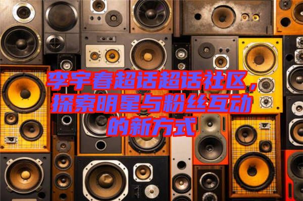 李宇春超話超話社區(qū)，探索明星與粉絲互動(dòng)的新方式
