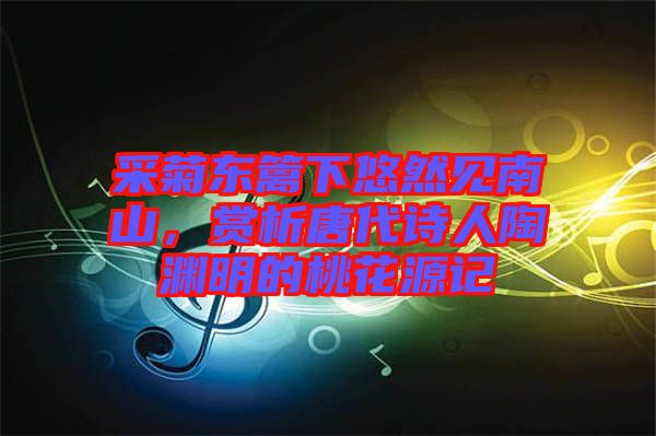 采菊東籬下悠然見南山，賞析唐代詩人陶淵明的桃花源記