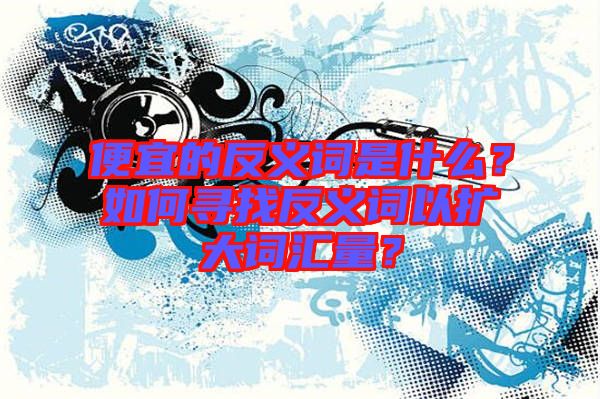 便宜的反義詞是什么？如何尋找反義詞以擴(kuò)大詞匯量？