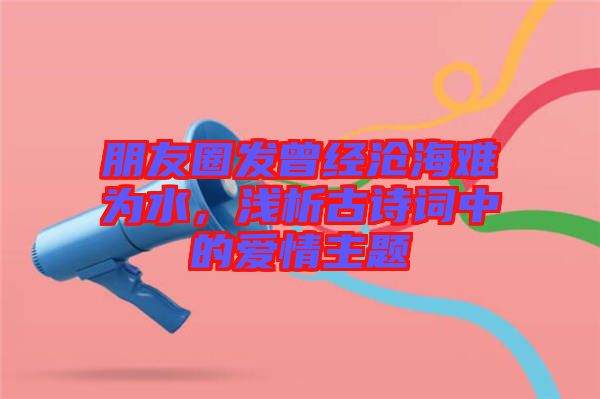朋友圈發(fā)曾經滄海難為水，淺析古詩詞中的愛情主題