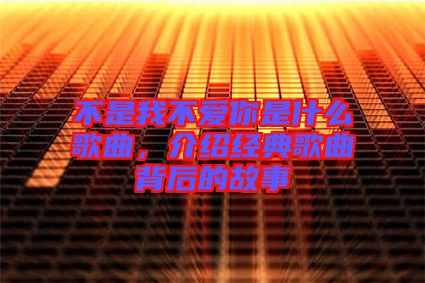 不是我不愛你是什么歌曲，介紹經(jīng)典歌曲背后的故事