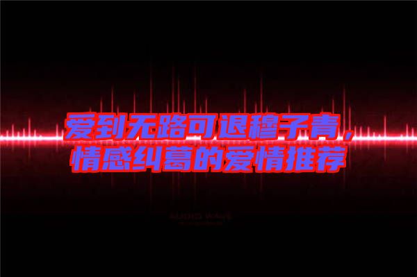 愛到無路可退穆子青，情感糾葛的愛情推薦