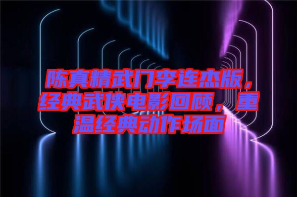陳真精武門(mén)李連杰版，經(jīng)典武俠電影回顧，重溫經(jīng)典動(dòng)作場(chǎng)面