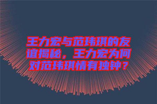 王力宏與范瑋琪的友誼揭秘，王力宏為何對范瑋琪情有獨鐘？