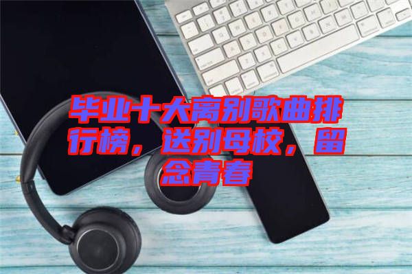 畢業(yè)十大離別歌曲排行榜，送別母校，留念青春