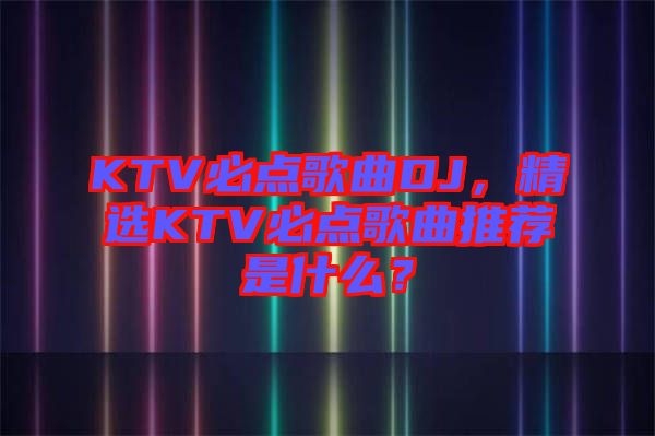 KTV必點歌曲DJ，精選KTV必點歌曲推薦是什么？