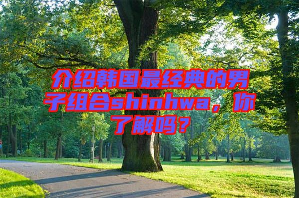 介紹韓國最經典的男子組合shinhwa，你了解嗎？