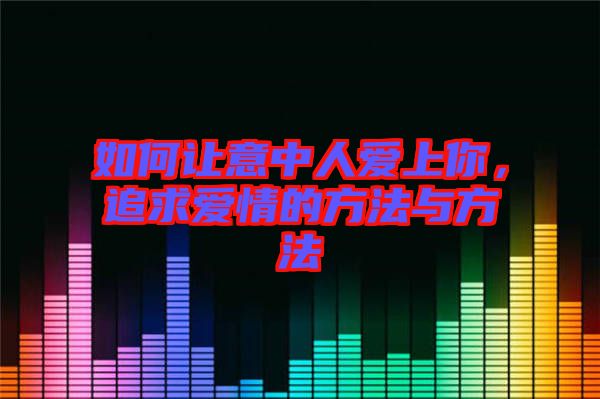 如何讓意中人愛上你，追求愛情的方法與方法