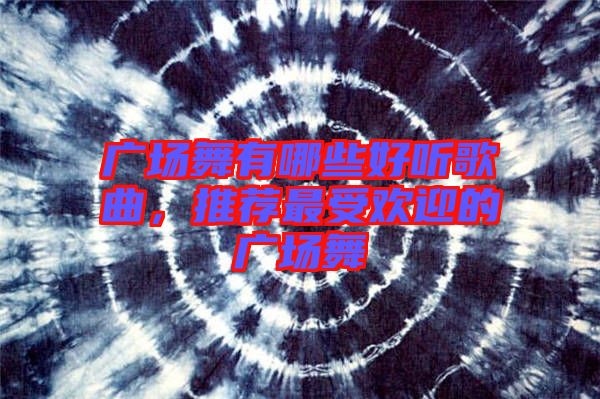 廣場舞有哪些好聽歌曲，推薦最受歡迎的廣場舞