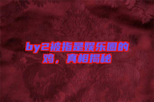 by2被指是娛樂圈的雞，真相揭秘