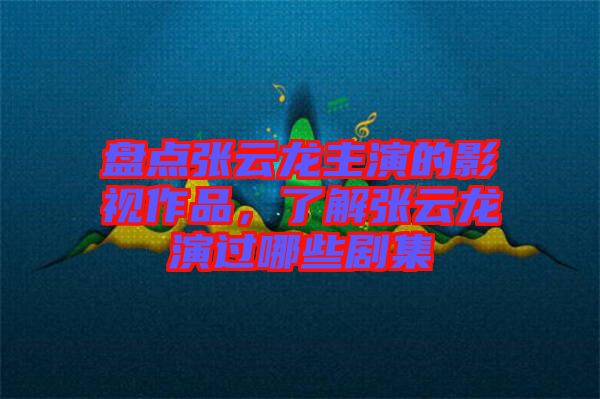 盤點張云龍主演的影視作品，了解張云龍演過哪些劇集