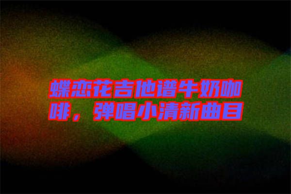 蝶戀花吉他譜牛奶咖啡，彈唱小清新曲目