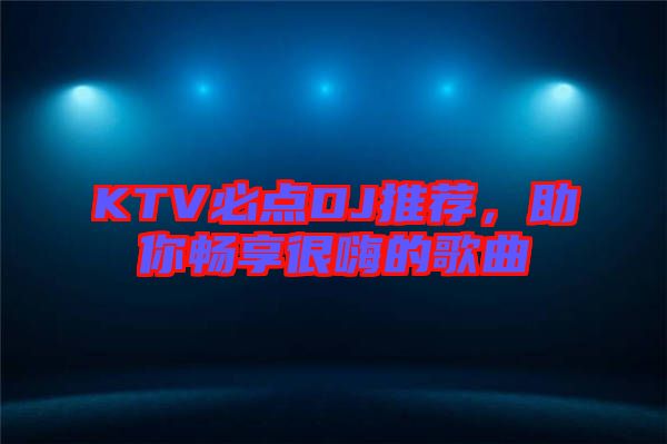 KTV必點DJ推薦，助你暢享很嗨的歌曲