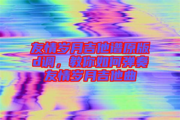 友情歲月吉他譜原版d調(diào)，教你如何彈奏友情歲月吉他曲