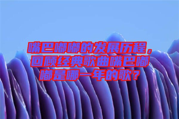 嘴巴嘟嘟的發(fā)展歷程，回顧經(jīng)典歌曲嘴巴嘟嘟是哪一年的歌？