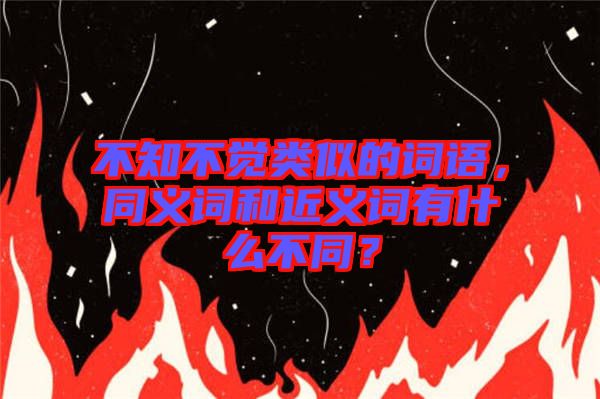 不知不覺類似的詞語，同義詞和近義詞有什么不同？