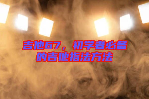 吉他67，初學(xué)者必備的吉他指法方法