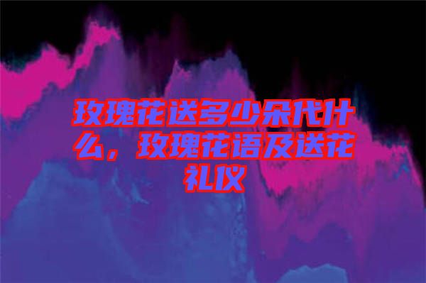 玫瑰花送多少朵代什么，玫瑰花語及送花禮儀