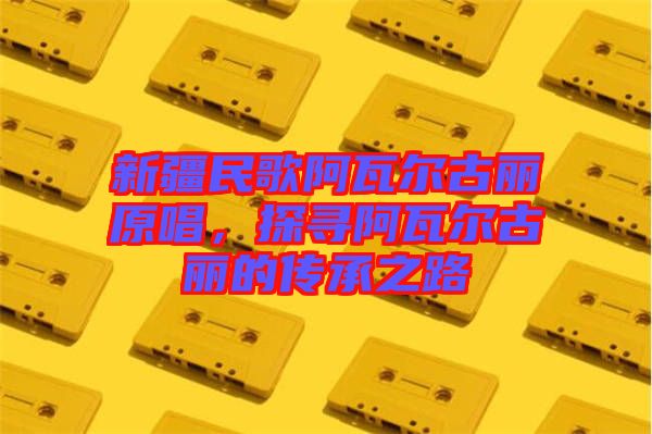 新疆民歌阿瓦爾古麗原唱，探尋阿瓦爾古麗的傳承之路