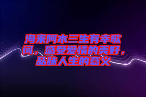 海來阿木三生有幸歌詞，感受愛情的美好，品味人生的意義