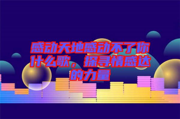 感動(dòng)天地感動(dòng)不了你什么歌，探尋情感達(dá)的力量