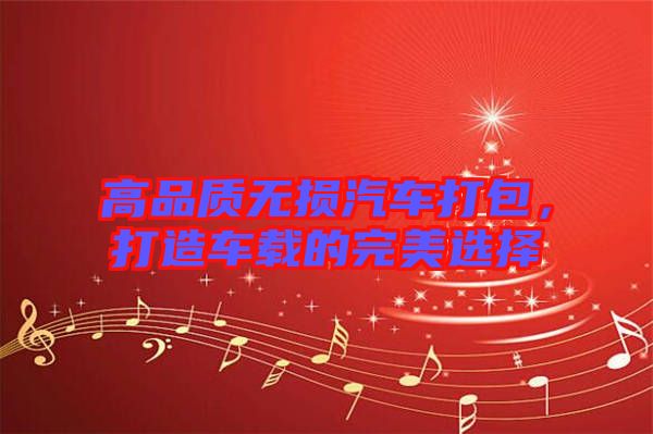 高品質(zhì)無(wú)損汽車打包，打造車載的完美選擇