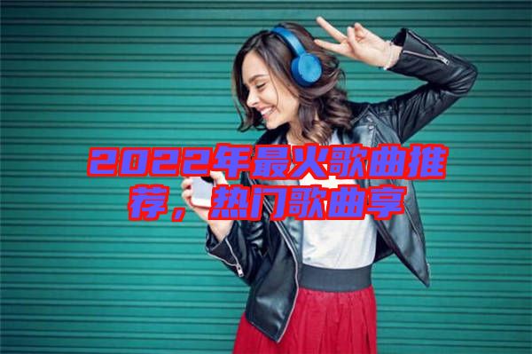 2022年最火歌曲推薦，熱門歌曲享